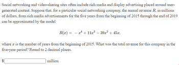 Social networking and video-sharing sites often include rich media and display advertising placed around user-
generated content. Suppose that, for a particular social networking company, the annual revenue R, in millions
of dollars, from rich media advertisements for the five years from the beginning of 2015 through the end of 2019
can be approximated by the model
$
R(x) = x¹ + 11x³ - 39x² + 45x,
where a is the number of years from the beginning of 2015. What was the total revenue for this company in the
five-year period? Round to 2 decimal places.
million
-