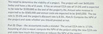 You need to determine the viability of a project. The project will cost $650,000
today and have a life of 8 years. It has an unusal CCA rate of 14.0% and is expected
to be sold for $100,000 at the end of the project's life. Annual sales revenue is
expected to be $585,000 and annual costs are expected to be $465,000. The tax
rate is 35.0% and the project's discount rate is 8.5%. Part A: Compute the NPV of
the project and state whether you should proceed or not.
Part B: Oops - the accountants made a mistake! The actual CCA rate is: 17.0%.
Assuming all else is equal, compute the NPV of the project using the new CCA rate
and state how much this improves or reduces the NPV of the project.