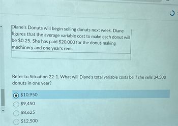 Diane's Donuts will begin selling donuts next week. Diane
figures that the average variable cost to make each donut will
be $0.25. She has paid $20,000 for the donut-making
machinery and one year's rent.
Refer to Situation 22-1. What will Diane's total variable costs be if she sells 34,500
donuts in one year?
$10,950
$9,450
$8,625
$12,500
0
O