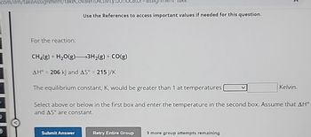 _com/ilm/takeAssignment/takeCovalentActivity.c
Use the References to access important values if needed for this question.
For the reaction:
CH4(g) + H2O(g)3H2(g) + CO(g)
AH° = 206 kJ and AS° = 215 J/K
The equilibrium constant, K, would be greater than 1 at temperatures
Kelvin.
Select above or below in the first box and enter the temperature in the second box. Assume that AH°
and AS° are constant.
Submit Answer
Retry Entire Group
9 more group attempts remaining