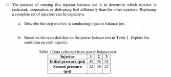 1. The purpose of running this injector balance test is to determine which injector is
restricted, inoperative, or delivering fuel differently than the other injectors. Replacing
a complete set of injectors can be expensive.
a. Describe the step involve in conducting injector balance test.
b. Based on the recorded data on the power balance test in Table 1. Explain the
condition on each injector.
Table 1 Data collected from power balance test.
Injector
1 2 3
Initial pressure (psi) 45 45 45
Second pressure 32 36 25
(psi)