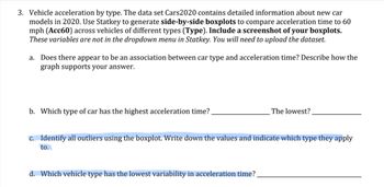 ### Vehicle Acceleration by Type: Educational Exercise

#### Introduction

This exercise uses the dataset "Cars2020," which contains detailed information about new car models in the year 2020. The goal is to analyze vehicle acceleration by car type using statistical methods.

#### Instructions

1. **Data Preparation**:
    - Upload the "Cars2020" dataset.
    - Use the Statkey software to generate side-by-side boxplots comparing acceleration times to 60 mph (variable: Acc60) across different vehicle types (variable: Type).

2. **Tasks**:
    - Include a screenshot of the generated boxplots in your report.
    - These variables (Acc60 and Type) are not in the dropdown menu in Statkey, so you'll need to manually input them.

3. **Analysis Questions**:

    a. **Association Analysis**:
        - Does there appear to be an association between car type and acceleration time?
        - Provide a description of how the generated boxplots support your answer.

    b. **Acceleration Extremes**:
        - Identify the type of car with the highest acceleration time.
        - Identify the type of car with the lowest acceleration time.

    c. **Outlier Identification**:
        - Using the boxplot, identify all outliers.
        - Document the values of these outliers and indicate the car type they correspond to.

    d. **Variability Analysis**:
        - Determine which vehicle type has the lowest variability in acceleration time.
        
#### Explanation of Boxplots

1. **Boxplot Components**:
    - **Median**: Line inside the box showing the middle value of the data.
    - **Quartiles**: The box itself, representing the interquartile range (IQR) which contains the middle 50% of the data.
    - **Whiskers**: Lines extending from the box to the smallest and largest values within 1.5 * IQR from the quartiles.
    - **Outliers**: Points beyond the whiskers, representing data points significantly different from the others.

2. **Interpreting Side-by-Side Boxplots**:
    - Use side-by-side boxplots to easily compare distributions across different car types.
    - Look at the spread, center (median), and outliers to make inferences about group similarities and differences.

#### Example

- **Screenshot of Boxplots** (Include your screenshot here)
- **Analysis**:
    - Describe the associations