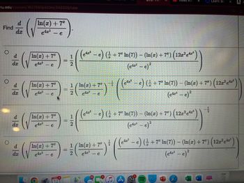 mu.edu/courses/163159/quizzes/348205/take
Find
dx
d
In(x) + 7*
e4x³ <-e
/In(x) + 7
e4x³
-e
In(x) + 7%
e423
- e
In(x) + 7
e4x³
1
In(x) + 7
1/In(x) + 7
(√2+)-(+) (fo
e
- e
423
e
- e
e) (½ + 7² ln(7)) − (ln(x) + 7ª) (12x²¹e¹4²)
(e4³ - e)²
e
video #3
- ((e¹2² - e) ( + 7² In(7)) — (In(x) + 7ª) (122²)
(e43-e)²
423
− e) ( ½ + 7ª In(7)) − (ln(x) + 7ª) (12x²e¹²²)
(e42³ - e)²
(1207904))
e
1 (In(x) +7²
1/17 (1 )*((-
2 e4x³ - e
Learn: bic
--
X
− e) ( ½ + 7ª ln(7)) − (ln(x) + 7³) (12æ²e¹¹) `
(e42³-e)²
A