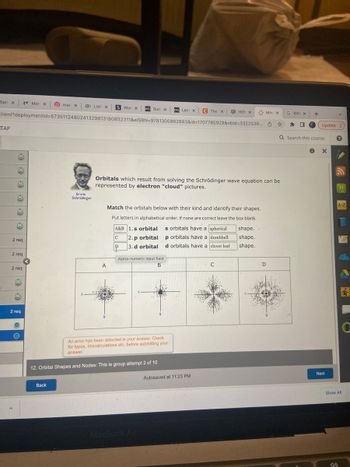 Tain XXX Mor x
mar X List x S Won X DZL Sum X 021 Lect X C The X
_html?deploymentid=5735112480241329813180832311&elSBN=9781305862883&id=1707785929&nbid=3322539... ✰
-TAP
2 req
2 req
2 req
M
M
2 req
Erwin
Schrödinger
Back
A
Orbitals which result from solving the Schrödinger wave equation can be
represented by electron "cloud" pictures.
Match the orbitals below with their kind and identify their shapes.
Put letters in alphabetical order. If none are correct leave the box blank.
A&B 1.s orbital
C 2. p orbital
P 3.d orbital
Alpha-numeric input field
B
12. Orbital Shapes and Nodes: This is group attempt 2 of 10
An error has been detected in your answer. Check
for typos, miscalculations etc. before submitting your
answer.
s orbitals have a spherical
p orbitals have a dumbbell
d orbitals have a clover leaf
MacBook Air
ATM HO X
Х
Autosaved at 11:23 PM
с
Min x
shape.
shape.
shape.
D
G Whix
☐
+
Update:
Q Search this course
X
Next
?
[Η]
H
A-Z
Show All
4)