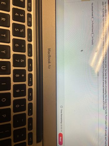 You have $250,000 in an IRA (Individual Retirement Account) at the time you retire. You have the option of investing this money in two funds: Fund A pays 4.6% annually and Fund B
pays 7.1% annually. How should you divide your money between Fund A and Fund B to produce an annual interest income of $13,250?
L
#
You should invest $
80
E
F3
$
4
in Fund A and $
000
000
R
F4
%
5
MA
in Fund B.
T
F5
A
6
MacBook Air.
F6
Y
80
7
◄◄◄
F7
U
*
8
▶11
F8
T
1
9
►►►
F9
O
)
0
Time Remaining: 00:55:15
A
F10
4
F11
Next
BI
+ 11
F12