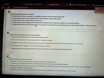 Content
← → C
9.
b.
Biol 1406-Lec 17 Gene Exp X
acconline.austincc.edu/ultra/courses/_891351_1/cl/outline
Blackboard Learn
Which of the following statem X
Which of the following statements is not true?
O Bioinformatics is the use and application of computational methods to store and analyze biological data.
O Transposable elements are genetic markers used for DNA identification purposes in the genome.
O Proteomics if the study of proteins coded for in the genome.
O Linkage mapping, physical mapping, and DNA sequencing are often performed to determine the sequence of an individual's genome.
O Linkage maps show the location of genetic markers on chromosomes and physical maps show the distance between genetic markers usually in numbers of base pairs.
Which of the following statements about viruses is not true?
O Viruses are acellular particles which can only reproduce within a host cell.
O All viruses are composed of a nucleic acid, capsid, and membranous envelope.
O Restriction enzymes are bacterial defenses that have evolved to recognize and cut viral DNA before it takes over the host cells' machinery.
O Lytic phage complete replication in their host bacteria and kill the host cell.
O Lysogenic phage insert their genetic material into the host cell's genome and are replicated with each bacterial division.
Paraphrasing Tool -
C.
Which of the following statements is not true?
O An operon includes the promoter, operator, and genes which the control region controls.
O The reason why a human's liver cell and lung cell behave differently is due to differing gene expression patterns.
O DNA fingerprinting such as using STR's can be used to determine if two DNA samples are from the same person and may be used in criminal investigations.
O All viruses are capable of infecting all cells.
O tRNA anticodons pair complementary with mRNA codons to ensure that appropriate amino acids are brought in to the ribosome.
Your disk
Save spac