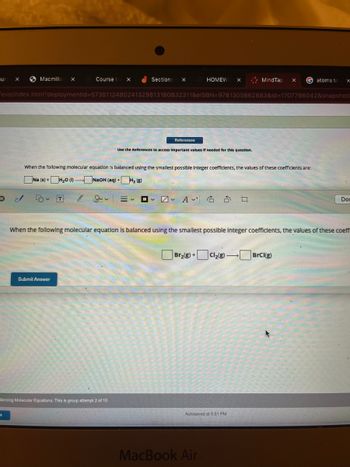 aur X
Macmilla X
2/
Course X
50 ~ T
Sections X
Submit Answer
evo/index.html?deploymentid=5735112480241329813180832311&elSBN=9781305862883&id=1707786042&snapshot!
References
lancing Molecular Equations: This is group attempt 2 of 10
HOMEW X
Use the References to access Important values if needed for this question.
When the following molecular equation is balanced using the smallest possible Integer coefficients, the values of these coefficients are:
Na (s) + H₂0 (1).
NaOH (aq) + H₂ (8)
≡く □ □ A
MindTap
ㅁ
Autosaved at 5:51 PM
MacBook Air
Gatoms to
When the following molecular equation is balanced using the smallest possible Integer coefficients, the values of these coeffi
Br₂(g) + Cl₂(g) →BrCl(g)
X
Dom