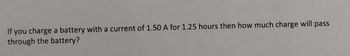 If you charge a battery with a current of 1.50 A for 1.25 hours then how much charge will pass
through the battery?