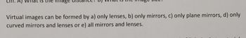 image
Virtual images can be formed by a) only lenses, b) only mirrors, c) only plane mirrors, d) only
curved mirrors and lenses or e) all mirrors and lenses.