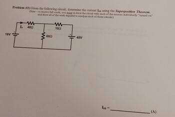 16V
Problem #3) Given the following circuit, determine the current I60 using the Superposition Theorem.
(Note- to receive full credit, you must re-draw the circuit with each of the sources individually "turned-on"
and show all of the work required to analyze each of those circuits)
www
Ix 4052
60Ω
10Ω
48V
160
=
(A)