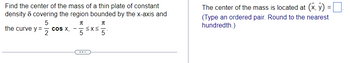 Find the center of the mass of a thin plate of constant
density & covering the region bounded by the x-axis and
5
π
the curve y =
2
cos X,
π
·≤x≤ 5.
5
The center of the mass is located at (x, y) =
(Type an ordered pair. Round to the nearest
hundredth.)