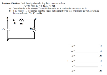 Problem #20) Given the following circuit having the component values:
Vs = 50 volts, R₁ = 25 2, R₂ = 50 92,
Vs
A
a) Determine the node voltages VÀ and Vв in the circuit as well as the source current Is.
b)
If the resistor R₂ is removed from the circuit and replaced by an idea wire (short-circuit), determine
the new values for VA, VB, and Is.
Is R1
R2
B
a) VA
=
VB =
Is =
b) VA =
VB =
Is =
E E 3
(V)
(A)