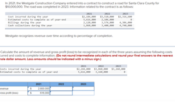In 2021, the Westgate Construction Company entered into a contract to construct a road for Santa Clara County for
$10,000,000. The road was completed in 2023. Information related to the contract is as follows:
Cost incurred during the year
Estimated costs to complete as of year-end
Billings during the year
Cash collections during the year
Westgate recognizes revenue over time according to percentage of completion.
Costs incurred during the year
Estimated costs to complete as of year-end
evenue
Gross profit (loss)
$
$
Calculate the amount of revenue and gross profit (loss) to be recognized in each of the three years assuming the following costs
curred and costs to complete information. (Do not round intermediate calculations and round your final answers to the nearest
nole dollar amount. Loss amounts should be indicated with a minus sign.)
2021
2021
$2,184,000
2,800,000
616,000
2022
2022
$3,510,000
5,616,000 2,106,000
2,120,000 3,574,000 4,306,000
1,860,000
3,400,000
4,740,000
2023
$2,316,600
2021
2022
$2,184,000 $3,860,000
5,616,000 3,160,000
2023
2023
$3,260,000
0
0