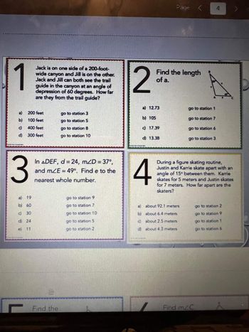 1
a)
b)
c)
d)
3
Jack is on one side of a 200-foot-
wide canyon and Jill is on the other.
Jack and Jill can both see the trail
200 feet
100 feet
400 feet
300 feet
a)
19
b) 60
c) 30
d) 24
e) 11
guide in the canyon at an angle of
depression of 60 degrees. How far
are they from the trail guide?
go to station 3
go to station 5
go to station 8
go to station 10
In ADEF, d = 24, mZD = 37,
and mZE = 49°. Find e to the
nearest whole number.
Find the
go to station 9
go to station 7
go to station 10
go to station 5
go to station 2
2
a) 12.73
b) 105
Find the length
of a.
c) 17.39
d) 13.38
4
go to station 1
about 92.1 meters
about 6.4 meters
about 25 meters
about 4.3 meters
go to station 7
go to station 6
go to station 3
During a figure skating routine,
Justin and Karrie skate apart with an
angle of 15 between them. Karrie
skates for 5 meters and Justin skates
for 7 meters. How far apart are the
skaters?
4
Find m/C
go to station 2
go to station 9
go to station 1
go to station 6