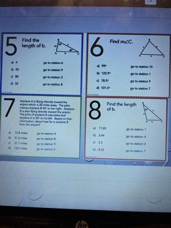 5
b) 33
c) 80
d
d) 32
7
b)
SE
Find the
length of b.
go to station 6
go to station 9
15.8 miles
31.2 miles
21.7 miles
18.5 miles
go to station 3
go to station 8
Airplane A is flying directly toward the
airport which is 20 miles away. The pilot
notices airplane B 45° to her right. Airplane
B is also flying directly toward the airport.
The pilot of airplane B calculates that
airplane A is 50° to his left. Based on that
information, about how far is airplane 3
from the airport?
go to station 4
go to station 8
go to station 9
go to station 2
hn
6
8
a)
Find mZC.
b) 122.9⁰
c) 78.5°
d) 101.5°
go to station 10
go to station 1
go to station 9
go to station 7
Find the length
of b.
B
go to station 1
n
go to station 4
go to station 3
go to station 7
15
