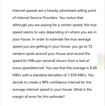 Internet speeds are a heavily advertised selling point
of Internet Service Providers. You notice that
although you are paying for a certain speed, the true
speed seems to vary depending on where you are in
your house. In order to estimate the true average
speed you are getting in your house, you go to 12
random spots around your house and record the
speed (in MBs per second) shown from a test at
www.speedtest.net'. You see that the average is 5.43
MB/s with a standard deviation of 1.574 MB/s. You
decide to create a 90% confidence interval for the
average internet speed in your house. What is the
margin of error for this estimate?