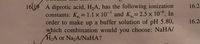 16 19 A diprotic acid, H2A, has the following ionization
16.2:
constants: Ka = 1.1 x 10 and K=2.5 x 10°. In
order to make up a buffer solution of pH 5.80,
which combination would you choose: NaHA/
H2A or NazA/NaHA?
16.2
