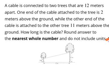 A cable is connected to two trees that are 12 meters
apart. One end of the cable attached to the tree is 2
meters above the ground, while the other end of the
cable is attached to the other tree 11 meters above the
ground. How long is the cable? Round answer to
the nearest whole number and do not include units
2m
12m
11 m