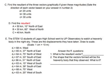 C. Find the resultant of the three vectors graphically if given these magnitudes: (Sate the
direction of each vector based on your answer in number 2)
a= 20 units
b= 30 units
c= 30 units
D. Find the resultant:
A = 50 km, 10° North of East
B = 30 km, 60° West of North
C = 40 km, North
E. The STEM 12 students of Lagro High School went to UP Observatory to watch a heavenly
body in the night sky. These are the displacements they have taken. Draw to scale.
(Scale: 1 cm = 10 m)
d₁= 68 m, West
d₂= 65 m, 37° North of East
d3= 64 m, 75° North of West
d₁= 67 m, 33° South of East
d, 66 m, 31° North of East
de 63 m, 15° West of South
d,
64 m, 39° South of East
de
68 m, 75° West
d, 63 m, 20° West of South
Answer the ff. questions:
1. What is the resultant vector?_
2. The shape that the vectors formed will be the
heavenly body that they observed. What is it?