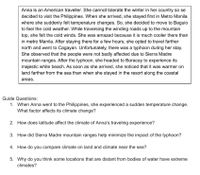 Anna is an American traveller. She cannot tolerate the winter in her country so se
decided to visit the Philippines. When she arrived, she stayed first in Metro Manila
where she suddenly felt temperature changes. So, she decided to move to Baguio
to feel the cold weather. While traversing the winding roads up to the mountain
top, she felt the cold winds. She was amazed because it is much cooler there than
in metro Manila. After staying there for a few hours, she opted to travel farther
north and went to Cagayan. Unfortunately, there was a typhoon during her stay.
She observed that the people were not badly affected due to Sierra Madre
mountain ranges. After the typhoon, she headed to Boracay to experience its
majestic white beach. As soon as she arrived, she noticed that it was warmer on
land farther from the sea than when she stayed in the resort along the coastal
areas.
Guide Questions:
1. When Anna went to the Philippines, she experienced a sudden temperature change.
What factor affects its climate change?
2. How does latitude affect the climate of Anna's traveling experience?
3. How did Sierra Madre mountain ranges help minimize the impact of the typhoon?
4. How do you compare climate on land and climate near the sea?
5. Why do you think some locations that are distant from bodies of water have extreme
climates?
