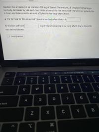 Madison has a headache, so she takes 700 mg of Tylenol. The amount, A, of Tylenol remaining in
her body decreases by 14% each hour. Write a formula for the amount of Tylenol in her system after
n hours and determine the amount of Tylenol in her body after 6 hours.
a. The formula for the amount of Tylenol in her body after n hours is
mg of Tylenol remaining in her body after 6 hours. (Round to
b. Madison will have
two decimal places)
> Next Question
MacBook Pro
с
G Search or type URL
%
esc
s lock
!
1
A
2
N
A
W
S
#3
E
X
$
4
D
*
R
C
5
F
T
< 6
G
V
&
7
Y
☆
H
B