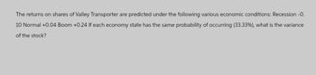 The returns on shares of Valley Transporter are predicted under the following various economic conditions: Recession -0.
10 Normal +0.04 Boom +0.24 If each economy state has the same probability of occurring (33.33%), what is the variance
of the stock?