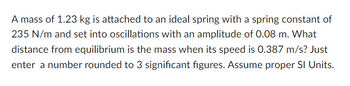 A mass of 1.23 kg is attached to an ideal spring with a spring constant of
235 N/m and set into oscillations with an amplitude of 0.08 m. What
distance from equilibrium is the mass when its speed is 0.387 m/s? Just
enter a number rounded to 3 significant figures. Assume proper SI Units.