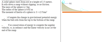 A solid sphere starts from rest at a height of 2.5 meters.
rolls down a ramp without slipping, so no friction.
The mass of the sphere is 2 kg.
It
The radius of the sphere is 0.02 m
The moment of Inertia of a sphere is: I = (2/5)mr²
) Compute the change in gravitational potential energy
when the ball rolls from the top to the bottom of the ramp.
Use conservation of energy to compute the angular
velocity, oo, in radians/s and the linear velocity in m/s at the
end of the ramp.
h1