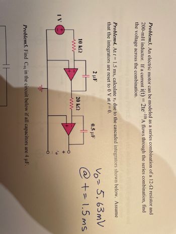 Problem3. An electric motor can be modeled as a series combination of a 12-2 resistor and
200-mH inductor. If a current i(t) = 2te-10t A flows through the series combination, find
the voltage across the combination.
Problem4. At t = 1.5 ms, calculate vo due to the cascaded integrators shown below. Assume
that the integrators are reset to 0 V at t = 0.
10 kQ2
2 µF
+
20 KQ
0.5 µF
Problem5. Find Ceq in the circuit below if all capacitors are 4 µF.
vo= 5.63mV
@ += 1.5ms