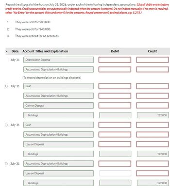 Record the disposal of the huts on July 31, 2026, under each of the following independent assumptions: (List all debit entries before
credit entries. Credit account titles are automatically indented when the amount is entered. Do not indent manually. If no entry is required,
select "No Entry" for the account titles and enter O for the amounts. Round answers to O decimal places, e.g. 5,275.)
1.
2.
3.
).
They were sold for $83,800.
They were sold for $43,800.
They were retired for no proceeds.
Date
July 31
L) July 31
2) July 31
3) July 31
Account Titles and Explanation
Depreciation Expense
Accumulated Depreciation - Buildings
(To record depreciation on buildings disposed)
Cash
Accumulated Depreciation - Buildings
Gain on Disposal
Buildings
Cash
Accumulated Depreciation - Buildings
Loss on Disposal
Buildings
Accumulated Depreciation - Buildings
Loss on Disposal
Buildings
Debit
10000⁰
Credit
1001
122,000
122,000
122,000