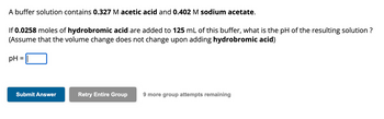 A buffer solution contains 0.327 M acetic acid and 0.402 M sodium acetate.
If 0.0258 moles of hydrobromic acid are added to 125 mL of this buffer, what is the pH of the resulting solution ?
(Assume that the volume change does not change upon adding hydrobromic acid)
pH
=
Submit Answer
Retry Entire Group 9 more group attempts remaining