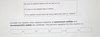 Be sure to specify states such as (aq) or (s).
+
If a box is not needed leave it blank.
If no reaction occurs leave all boxes blank and click on "submit".
Consider the reaction when aqueous solutions of ammonium sulfide and
chromium(III) iodide are combined. The net ionic equation for this reaction is:
+
+
+