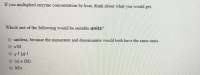 ### Concept Check: Enzyme Concentration and k_cat

**Question:**
If you multiplied enzyme concentration by k_cat, think about what you would get.

**Following Question:**
Which one of the following would be suitable units?

**Options:**
- O Unitless, because the numerator and denominator would both have the same units.
- O sM
- O s^-1 M^-1
- O (s) x (M)
- O M/s
