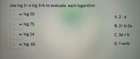 Use log 2= a log 3=b to evaluate each logarithm
v
log 50
A. 2- a
v log 75
B. 2+ b-2a
log 24
С. За + b
v log 60
D. 1+a+b
