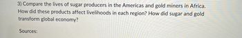 3) Compare the lives of sugar producers in the Americas and gold miners in Africa.
How did these products affect livelihoods in each region? How did sugar and gold
transform global economy?
Sources: