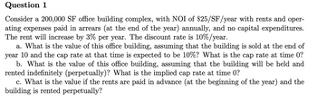 Question 1
Consider a 200,000 SF office building complex, with NOI of $25/SF/year with rents and oper-
ating expenses paid in arrears (at the end of the year) annually, and no capital expenditures.
The rent will increase by 3% per year. The discount rate is 10%/year.
a. What is the value of this office building, assuming that the building is sold at the end of
year 10 and the cap rate at that time is expected to be 10%? What is the cap rate at time 0?
b. What is the value of this office building, assuming that the building will be held and
rented indefinitely (perpetually)? What is the implied cap rate at time 0?
c. What is the value if the rents are paid in advance (at the beginning of the year) and the
building is rented perpetually?