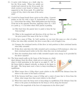 8.1. A meter stick balances on a knife edge be-
low the 50 cm mark. When two nickels are
stacked and centered on the 12 cm mark, the
whole system is now found to balance when
supported at the 45 cm mark. If a nickel has
a mass of 5.0 g, what is the mass of the meter
stick?
8.2. A metal bar hangs loosely from a pivot on the ceiling. A parent
pushes on the bar with a force F₁ horizontally at a distance
Y₁ = 0.6 m below the ceiling. Their child pushes near the bottom
of the bar in the opposite direction, applying a force F2
35 N
at a point y₁ = 1.1 m below where their parent is pushing.
(a) How hard does the parent have to push to keep the bar
from moving?
(b) What is the magnitude and direction of the net force on
the pivot point if the mass of the bar is 1.8 kg?
F₂
Y1
Y2
F₁
8.3. A diver has a mass of 70 kg. In 'tuck' position, we can treat this mass as a disc of radius
0.50 m, but when fully extended, the diver is more like a rod of length 2.4 m.
8.4. The bicep muscle pulls on the bones of the forearm at a fairly
short distance from the elbow, which acts as a pivot point. An
object is held motionless in the hand at an angle
60° to
the bicep which is aligned vertically, as shown in the figure to
the right. The bicep must exert a force to keep everything in
equilibrium.
(a) Compare the rotational inertia of this diver in tuck position to their rotational inertia
when fully extended.
(b) If this diver ends their dive fully extended and is rotating at 0.85 rotations/s, what was
their rotational speed earlier in the dive when they were in tuck position?
(c) Does the transition from tuck to fully extended require extra energy to be provided by
the diver's muscles?
(a) What torque does a 5.0 kg object create relative to the elbow if the distance from the
elbow to the center of the hand is 35.0 cm?
(b) If the forearm itself has a mass of 2.0 kg and a center of mass that is 16 cm from the
elbow, what torque does that create relative to the elbow?
(c) What force must the bicep exert to keep things in equilibrium if the distance from the
elbow to the point of attachment for the bicep is 4.0 cm along the forearm?
(d) What is the magnitude of the force of compression in the elbow joint?