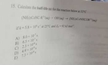 15. Calculate the half-life (s) for the reaction below at 53°C
(NH)CONC-R¹ (aq) + OH(aq) →
if k=5.8 x 10° s¹ at 25°C and E. = 92 kJ mol
A) 8.0 × 107s
B)
6.5 x 107 s
C)
2.3 × 10% s
D) 4.9 × 10% s
E) 7.3 × 10% s
(NH)CONHCOR³(aq)