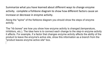 Summarize what you have learned about different ways to change enzyme
activity. complete a fishbone diagram to show how different factors cause an
increase or decrease in enzyme activity.
Along the "spine" of the fishbone diagram you should show the steps of enzyme
activity.
The "rib bones" are how you show how enzyme activity is changed (temperature,
inhibitors, etc.). The idea here is to connect each change to the step-in enzyme activity
it affects. For example, if a factor that changes enzyme activity affects the ability of the
product to leave the enzyme's active site, show this information as a branch from the
"product leaves enzyme active site" box.