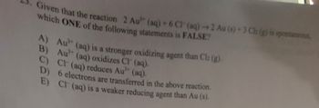 Given that the reaction 2 Au" (aq) + 6 CT (aq) →2 Au (s) + 3 Cb (g) is spontaneous
which ONE of the following statements is FALSE?
A) Au" (aq) is a stronger oxidizing agent than Clz (g).
B) Au" (aq) oxidizes Cl (aq).
C) CH (aq) reduces Au³" (aq).
6 electrons are transferred in the above reaction.
Cl (aq) is a weaker reducing agent than Au (s).
D)
E)