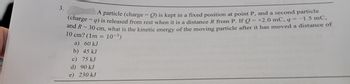 3.
A particle (charge-Q) is kept in a fixed position at point P, and a second particle
(charge = 9) is released from rest when it is a distance R from P. If Q = +2.0 mC, q = -1.5 mC,
and R = 30 cm, what is the kinetic energy of the moving particle after it has moved a distance of
10 cm? (1m 10-3)
a) 60 kJ
b) 45 kJ
c) 75 kJ
d) 90 kJ
e) 230 kJ
=
