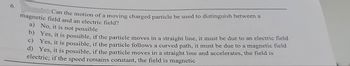 6.
Can the motion of a moving charged particle be used to distinguish between a
magnetic field and an electric field?
a) No, it is not possible
b) Yes, it is possible, if the particle moves in a straight line, it must be due to an electric field
c) Yes, it is possible, if the particle follows a curved path, it must be due to a magnetic field
d) Yes, it is possible, if the particle moves in a straight line and accelerates, the field is
electric; if the speed remains constant, the field is magnetic