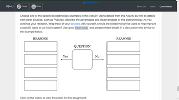 SBI4U
YK
A
Exit Fullscreen
Goals
2
Skills
000
Minds On Action
Choose one of the specific biotechnology examples in this Activity. Using details from this Activity as well as details
from other sources, such as PubMed, describe the advantages and disadvantages of this biotechnology. As you
continue your research, keep track of your sources. Ask yourself, should the biotechnology be used to help improve
a specific issue in our food system? Use good Initiative skills and present these details in a discussion web similar to
the example below.
REASONS
REASONS
QUESTION
Yes
Click on the button to view the rubric for this assignment.
No
Consolidation