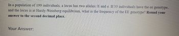 In a population of 199 individuals, a locus has two alleles: E and e. If 33 individuals have the ee genotype,
and the locus is at Hardy-Weinberg equilibrium, what is the frequency of the EE genotype? Round your
answer to the second decimal place.
Your Answer: