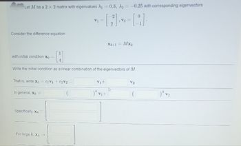 Let M be a 2 x 2 matrix with eigenvalues A₁ = 0.3, A2 = -0.25 with corresponding eigenvectors
= [2²] ²2² = [9] ·
V2
Consider the difference equation
with initial condition xo
That is, write xo = C1V1 + C₂V2
H
Write the initial condition as a linear combination of the eigenvectors of M.
In general, X =
Specifically, X4
V1 =
For large k, xk
Xk+1 =
V₁+
)k v₁+
Mxk
A
V2
7)k V₂