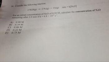 14. Consider the following reaction:
2 N₂O(g) → 2 N2(g) + O2(g) rate - k[N₂O]
For an initial concentration of N₂O of 0.50 M, calculate the concentration of N₂O
remaining after 2.0 min ifk -6.8 x 10³ s¹¹.
A)
B)
0.98 M
0.39 M
C)
0.86 M
D) 0.22 M
E) 0.75 M