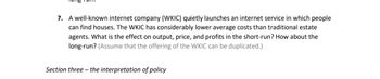 7. A well-known internet company (WKIC) quietly launches an internet service in which people
can find houses. The WKIC has considerably lower average costs than traditional estate
agents. What is the effect on output, price, and profits in the short-run? How about the
long-run? (Assume that the offering of the WKIC can be duplicated.)
Section three- the interpretation of policy