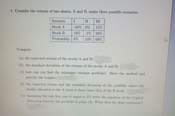 1. Consider the returns of two shares, A and B, under three possible scenarios:
Scenario
I
II III
Stock A
-50%
6% 15%
Stock B
19%
-1% 28%
Probability 8% 23% 69%
Compute
(a) the expected returns of the stocks A and B;
(b) the standard deviation of the returns of the stocks A and B;
(c) how can you find the minimum variance portfolio? Show the method and
provide the weights;
(d) the expected return and the standard deviation of the portfolio where the
wealth allocated to the A stock is three times that of the B stock.
(e) Assuming the risk free rate is equal to 5% write the equation of the Capital
Allocation Line for the portfolio in point (d). What does the slope represents?
A