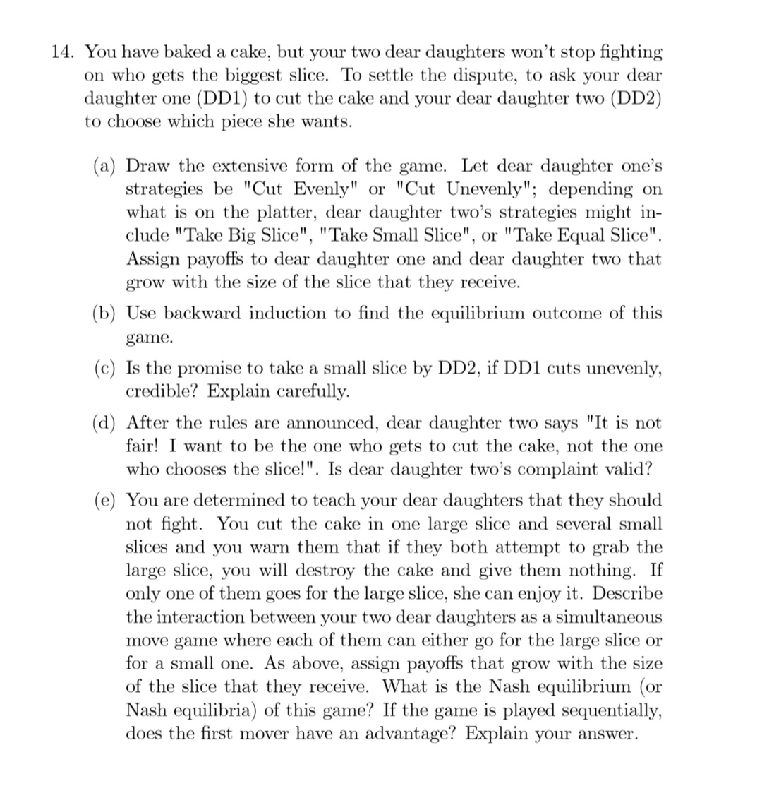 14. You have baked a cake, but your two dear daughters won't stop fighting
on who gets the biggest slice. To settle the dispute, to ask your dear
daughter one (DD1) to cut the cake and your dear daughter two (DD2)
to choose which piece she wants.
(a) Draw the extensive form of the game. Let dear daughter one's
strategies be "Cut Evenly" or "Cut Unevenly"; depending on
what is on the platter, dear daughter two's strategies might in-
clude "Take Big Slice", "Take Small Slice", or "Take Equal Slice".
Assign payoffs to dear daughter one and dear daughter two that
grow with the size of the slice that they receive.
(b) Use backward induction to find the equilibrium outcome of this
game.
(c) Is the promise to take a small slice by DD2, if DD1 cuts unevenly,
credible? Explain carefully.
(d) After the rules are announced, dear daughter two says "It is not
fair! I want to be the one who gets to cut the cake, not the one
who chooses the slice!". Is dear daughter two's complaint valid?
You are determined to teach your dear daughters that they should
not fight. You cut the cake in one large slice and several small
slices and you warn them that if they both attempt to grab the
large slice, you will destroy the cake and give them nothing. If
only one of them goes for the large slice, she can enjoy it. Describe
the interaction between your two dear daughters as a simultaneous
move game where each of them can either go for the large slice or
for a small one. As above, assign payoffs that grow with the size
of the slice that they receive. What is the Nash equilibrium (or
Nash equilibria) of this game? If the game is played sequentially,
does the first mover have an advantage? Explain your answer.