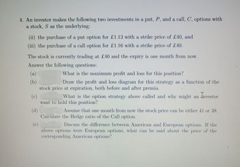 4. An investor makes the following two investments in a put, P, and a call, C, options with
a stock, S as the underlying:
(ii) the purchase of a put option for £1.13 with a strike price of £40, and
(iii) the purchase of a call option for £1.16 with a strike price of £40.
The stock is currently trading at £40 and the expiry is one month from now.
Answer the following questions:
What the maximum profit and loss for this position?
Draw the profit and loss diagram for this strategy as a function of the
stock price at expiration, both before and after premia.
(a)
(b)
(c)
What is the option strategy above called and why might an investor
want to hold this position?
(d)
Assume that one month from now the stock price can be either 41 or 39.
Calculate the Hedge ratio of the Call option.
(e)
Discuss the difference between American and European options. If the
above options were European options, what can be said about the price of the
corresponding American options?